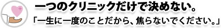 一つのクリニックだけで決めない。「一生に一度のことだから、焦らないでください。」